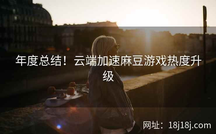 年度总结！云端加速麻豆游戏热度升级