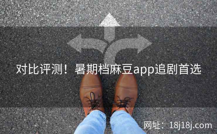 对比评测！暑期档麻豆app追剧首选