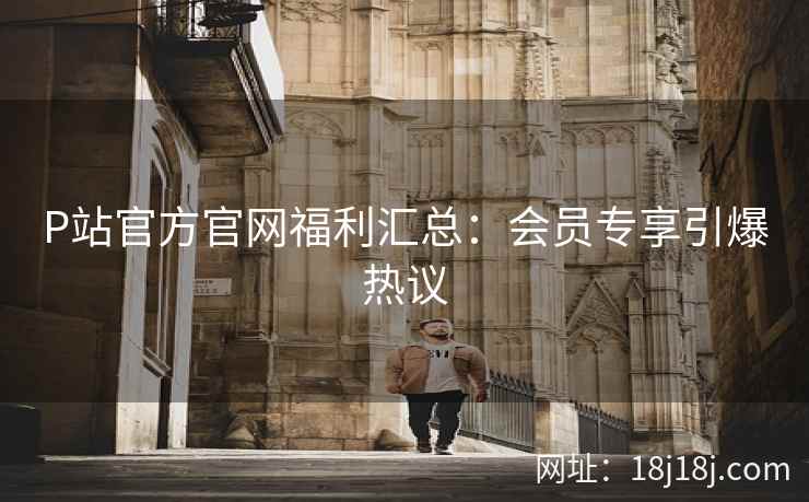 P站官方官网福利汇总：会员专享引爆热议