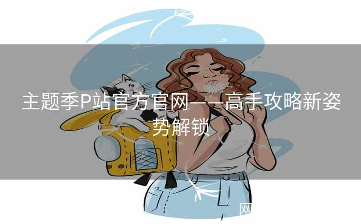 主题季P站官方官网——高手攻略新姿势解锁 主题季P站官方官网——高手攻略新姿势解锁
