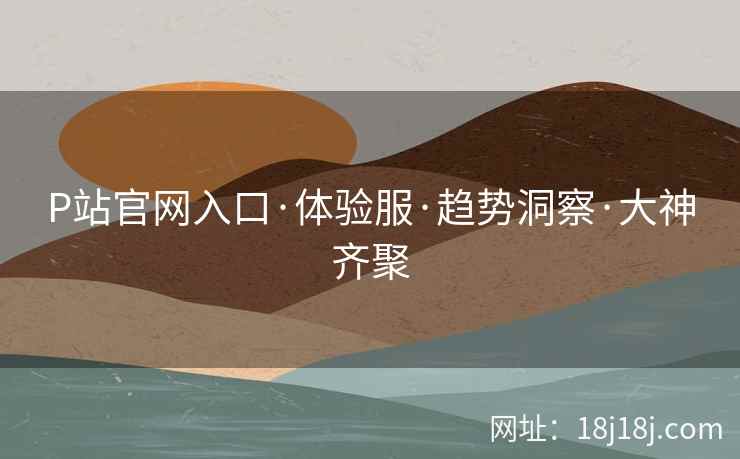 P站官网入口·体验服·趋势洞察·大神齐聚 P站官网入口·体验服·趋势洞察·大神齐聚