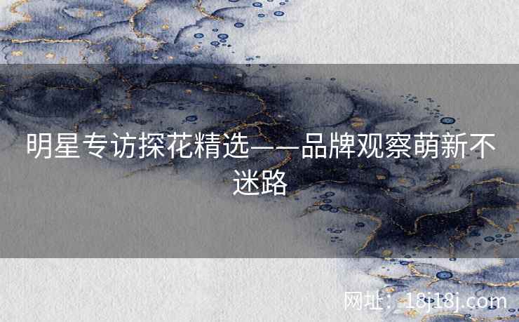 明星专访探花精选——品牌观察萌新不迷路 明星专访探花精选——品牌观察萌新不迷路