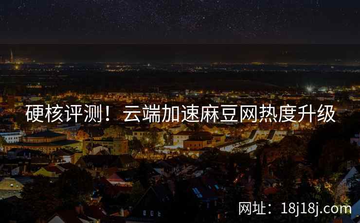 硬核评测!云端加速麻豆网热度升级 硬核评测!云端加速麻豆网热度升级