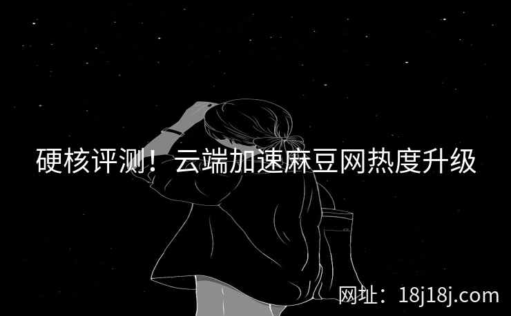 硬核评测！云端加速麻豆网热度升级