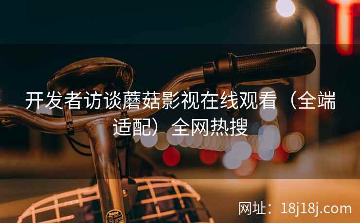 开发者访谈蘑菇影视在线观看(全端适配)全网热搜 开发者访谈蘑菇影视在线观看(全端适配)全网热搜