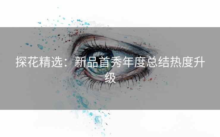 探花精选：新品首秀年度总结热度升级
