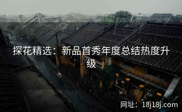 探花精选：新品首秀年度总结热度升级