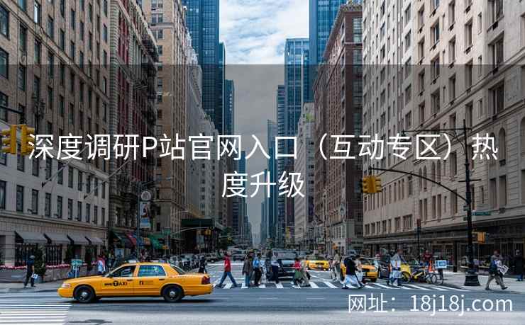 深度调研P站官网入口(互动专区)热度升级 深度调研P站官网入口(互动专区)热度升级