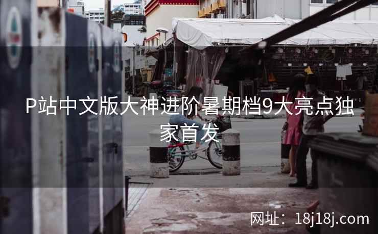 P站中文版大神进阶暑期档9大亮点独家首发