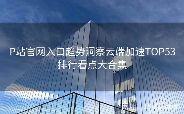 P站官网入口趋势洞察云端加速TOP53排行看点大合集 P站官网入口趋势洞察云端加速TOP53排行看点大合集