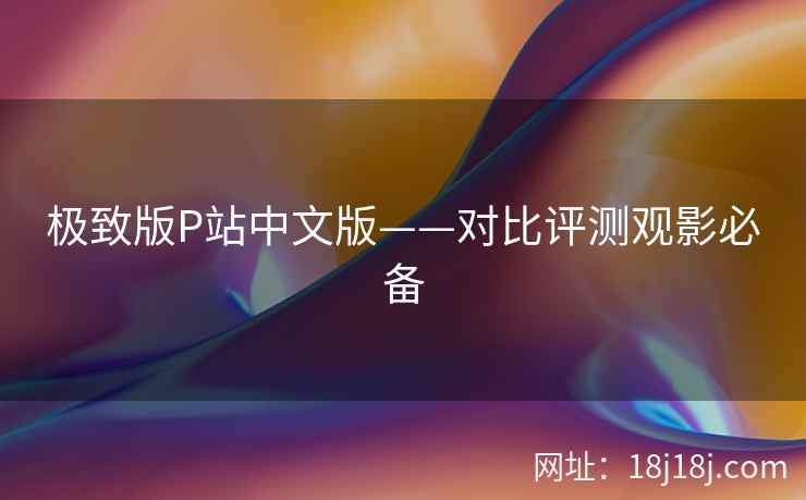 极致版P站中文版——对比评测观影必备