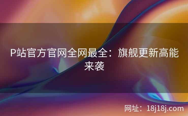 P站官方官网全网最全：旗舰更新高能来袭
