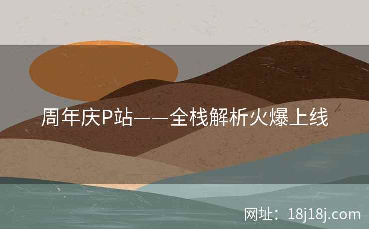 周年庆P站——全栈解析火爆上线 周年庆P站——全栈解析火爆上线