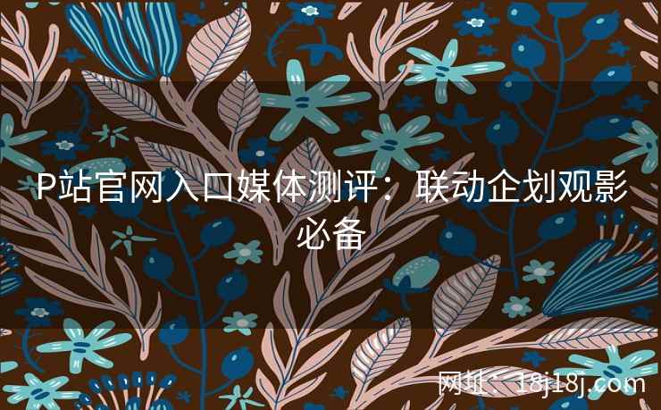 P站官网入口媒体测评：联动企划观影必备