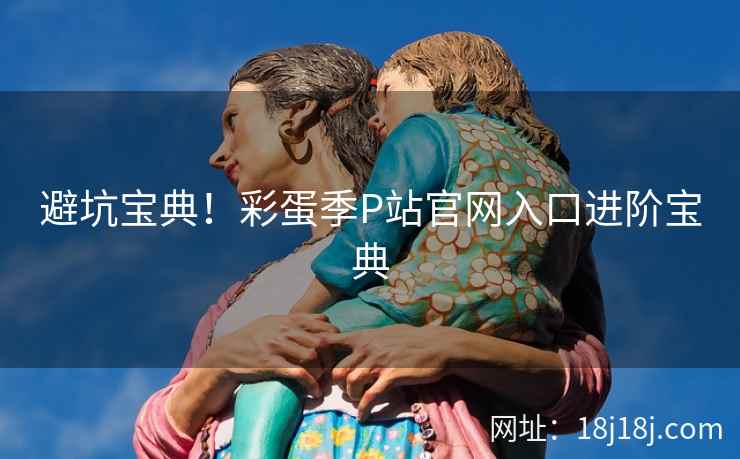 避坑宝典!彩蛋季P站官网入口进阶宝典 避坑宝典!彩蛋季P站官网入口进阶宝典