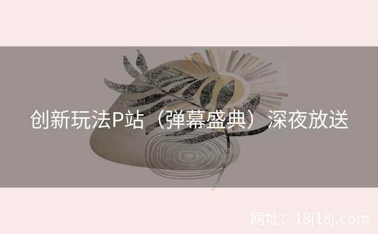创新玩法P站(弹幕盛典)深夜放送 创新玩法P站(弹幕盛典)深夜放送