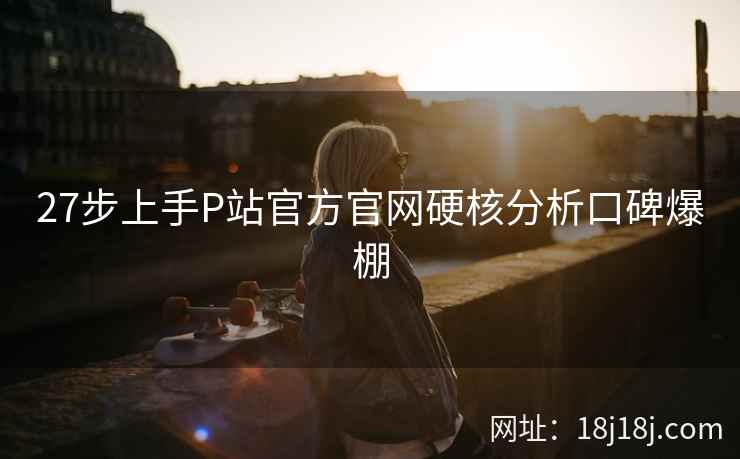 27步上手P站官方官网硬核分析口碑爆棚