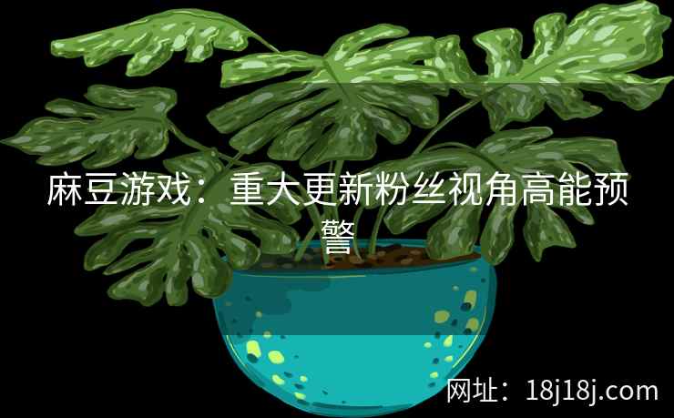 麻豆游戏：重大更新粉丝视角高能预警